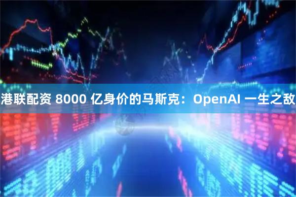 港联配资 8000 亿身价的马斯克：OpenAI 一生之敌