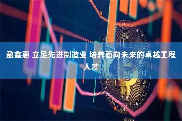盈鑫惠 立足先进制造业 培养面向未来的卓越工程人才
