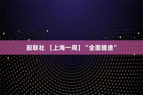 股联社 【上海一周】“全面提速”