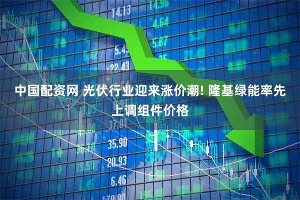 中国配资网 光伏行业迎来涨价潮! 隆基绿能率先上调组件价格