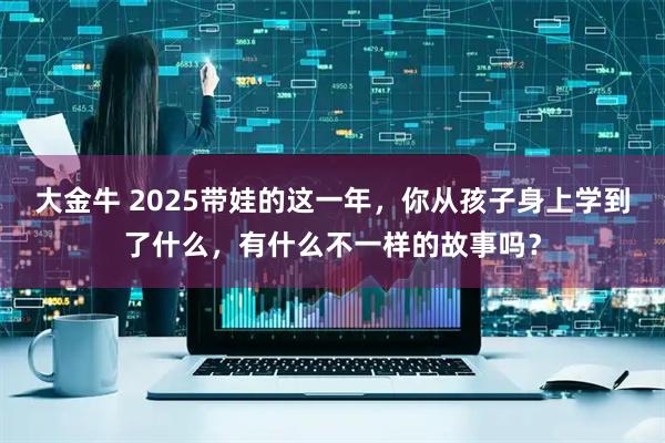 大金牛 2025带娃的这一年，你从孩子身上学到了什么，有什么不一样的故事吗？