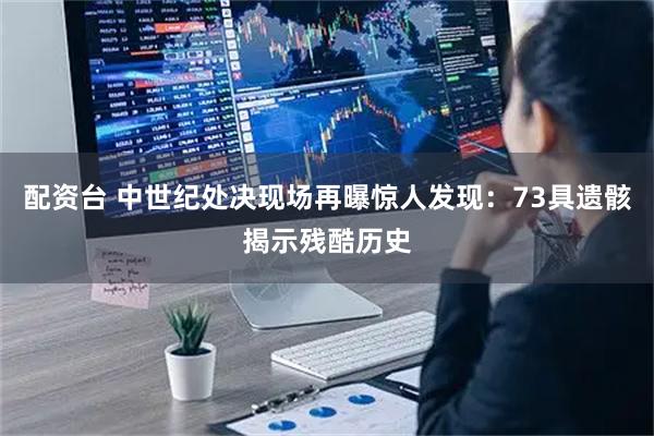 配资台 中世纪处决现场再曝惊人发现：73具遗骸揭示残酷历史