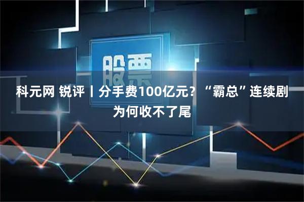 科元网 锐评丨分手费100亿元？“霸总”连续剧为何收不了尾