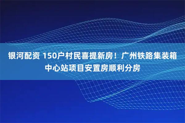 银河配资 150户村民喜提新房！广州铁路集装箱中心站项目安置房顺利分房