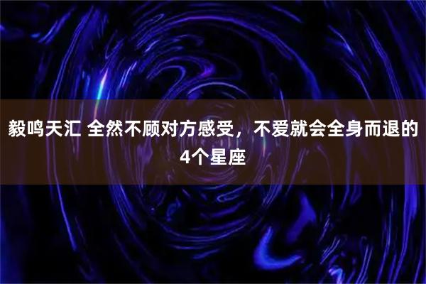 毅鸣天汇 全然不顾对方感受,不爱就会全身而退的4个星座