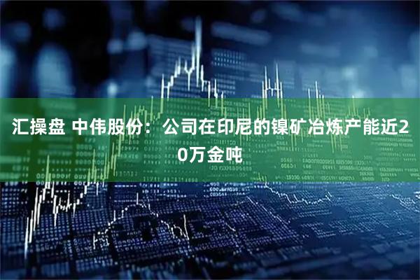 汇操盘 中伟股份：公司在印尼的镍矿冶炼产能近20万金吨
