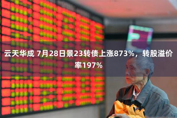 云天华成 7月28日景23转债上涨873%，转股溢价率197%