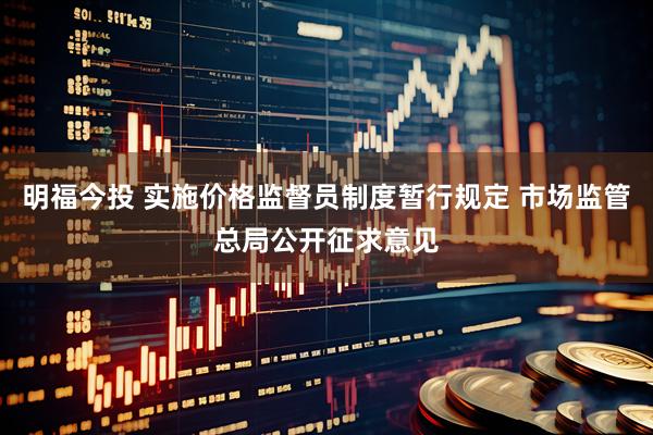 明福今投 实施价格监督员制度暂行规定 市场监管总局公开征求意见