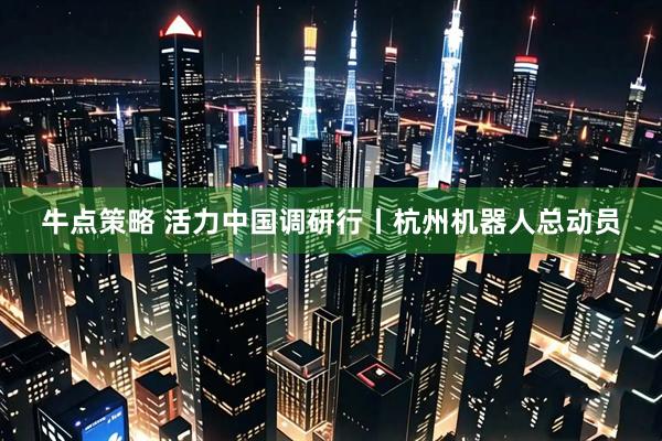 牛点策略 活力中国调研行丨杭州机器人总动员