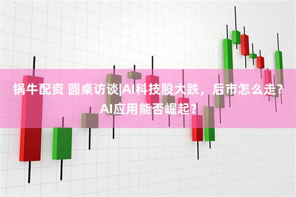 锅牛配资 圆桌访谈|AI科技股大跌，后市怎么走？AI应用能否崛起？